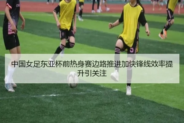 中国女足东亚杯前热身赛边路推进加快锋线效率提升引关注