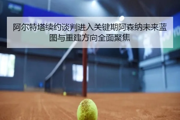 阿尔特塔续约谈判进入关键期阿森纳未来蓝图与重建方向全面聚焦