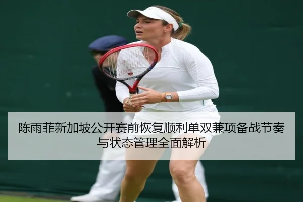 陈雨菲新加坡公开赛前恢复顺利单双兼项备战节奏与状态管理全面解析